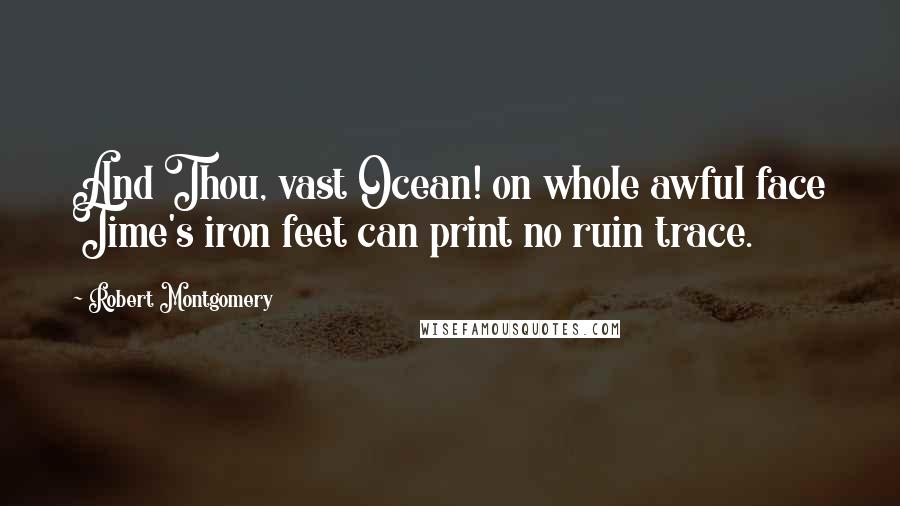 Robert Montgomery Quotes: And Thou, vast Ocean! on whole awful face Time's iron feet can print no ruin trace.