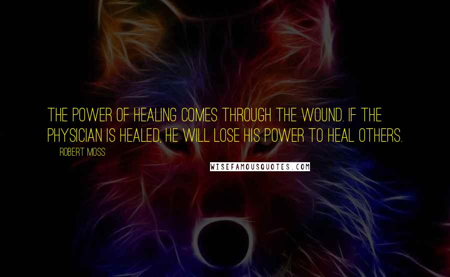 Robert Moss Quotes: The power of healing comes through the wound. If the physician is healed, he will lose his power to heal others.