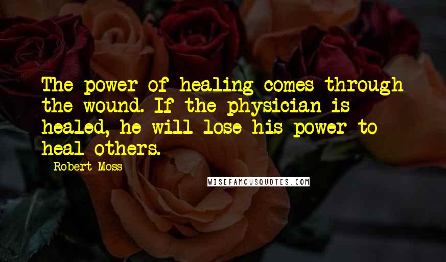 Robert Moss Quotes: The power of healing comes through the wound. If the physician is healed, he will lose his power to heal others.