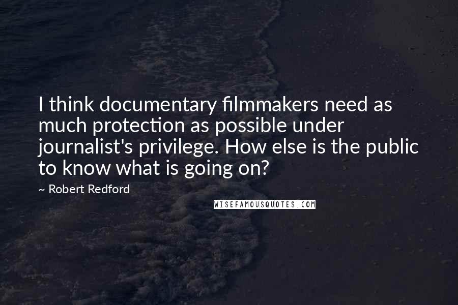 Robert Redford Quotes: I think documentary filmmakers need as much protection as possible under journalist's privilege. How else is the public to know what is going on?