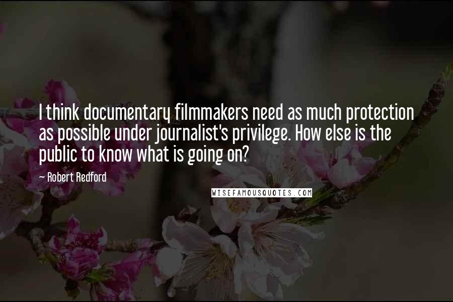 Robert Redford Quotes: I think documentary filmmakers need as much protection as possible under journalist's privilege. How else is the public to know what is going on?