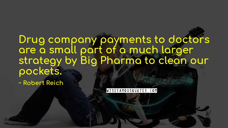 Robert Reich Quotes: Drug company payments to doctors are a small part of a much larger strategy by Big Pharma to clean our pockets.