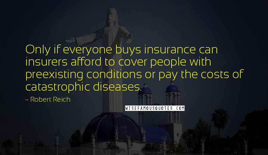 Robert Reich Quotes: Only if everyone buys insurance can insurers afford to cover people with preexisting conditions or pay the costs of catastrophic diseases.