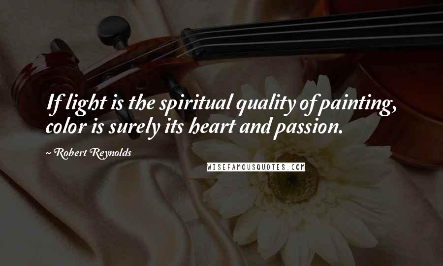 Robert Reynolds Quotes: If light is the spiritual quality of painting, color is surely its heart and passion.