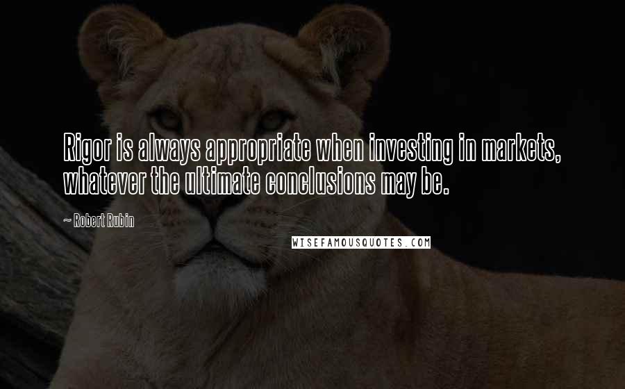 Robert Rubin Quotes: Rigor is always appropriate when investing in markets, whatever the ultimate conclusions may be.