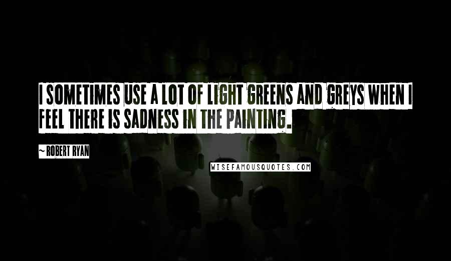 Robert Ryan Quotes: I sometimes use a lot of light greens and greys when I feel there is sadness in the painting.