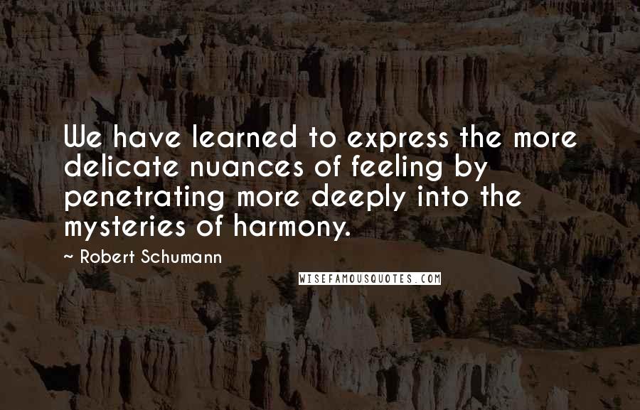 Robert Schumann Quotes: We have learned to express the more delicate nuances of feeling by penetrating more deeply into the mysteries of harmony.