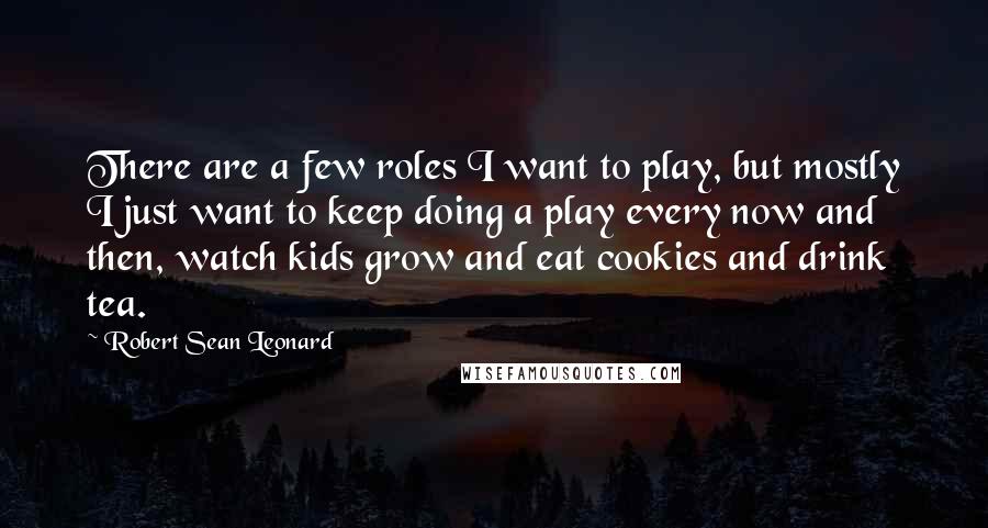 Robert Sean Leonard Quotes: There are a few roles I want to play, but mostly I just want to keep doing a play every now and then, watch kids grow and eat cookies and drink tea.