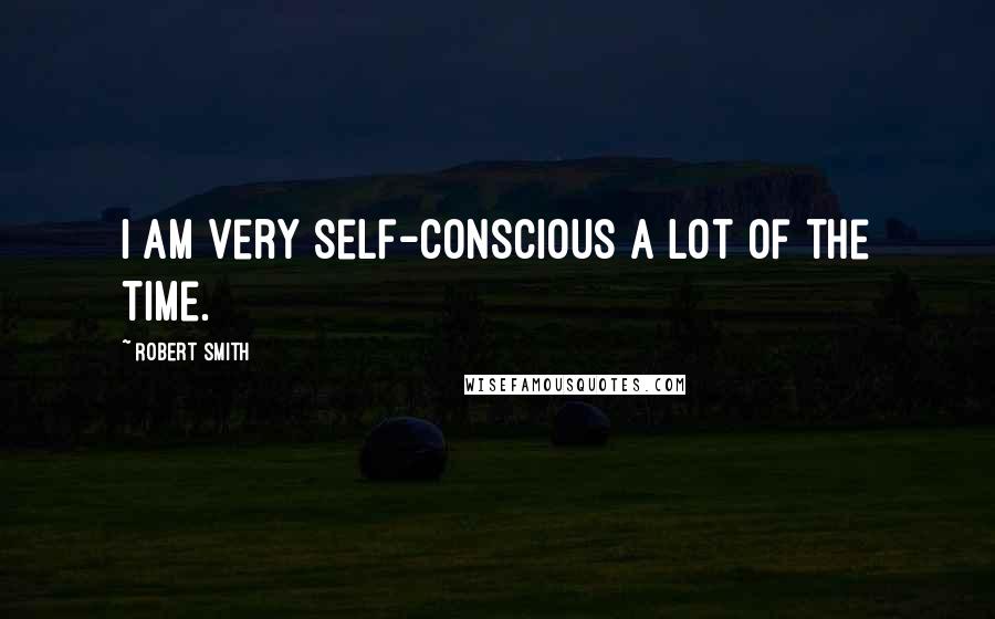 Robert Smith Quotes: I am very self-conscious a lot of the time.