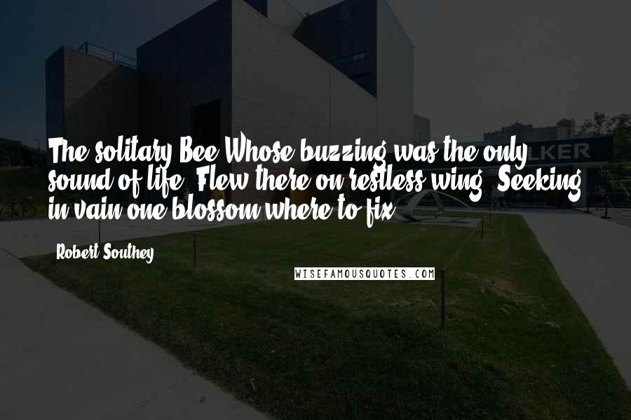 Robert Southey Quotes: The solitary Bee Whose buzzing was the only sound of life, Flew there on restless wing, Seeking in vain one blossom where to fix.