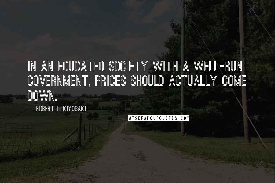 Robert T. Kiyosaki Quotes: In an educated society with a well-run government, prices should actually come down.