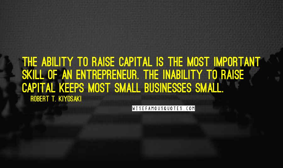 Robert T. Kiyosaki Quotes: The ability to raise capital is the most important skill of an entrepreneur. The inability to raise capital keeps most small businesses small.