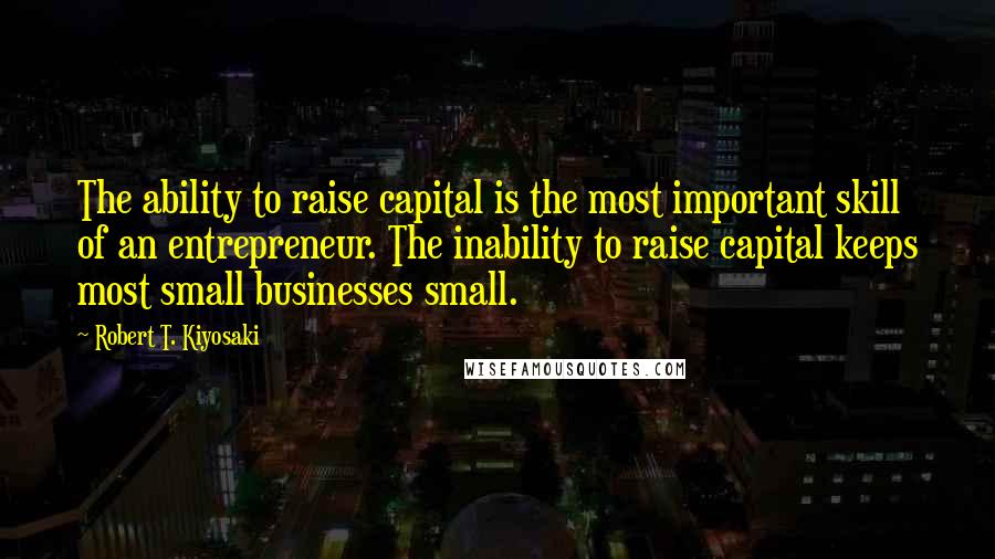 Robert T. Kiyosaki Quotes: The ability to raise capital is the most important skill of an entrepreneur. The inability to raise capital keeps most small businesses small.