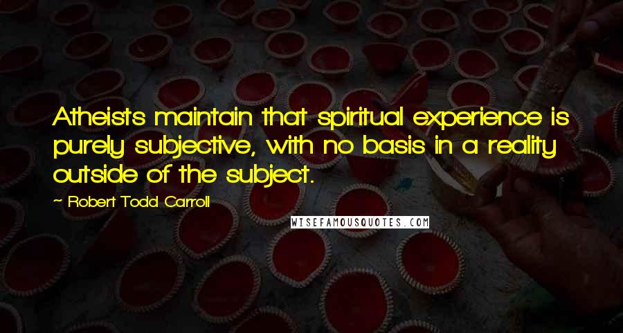 Robert Todd Carroll Quotes: Atheists maintain that spiritual experience is purely subjective, with no basis in a reality outside of the subject.