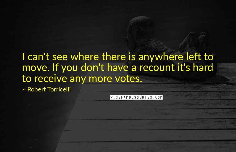 Robert Torricelli Quotes: I can't see where there is anywhere left to move. If you don't have a recount it's hard to receive any more votes.