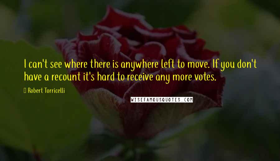 Robert Torricelli Quotes: I can't see where there is anywhere left to move. If you don't have a recount it's hard to receive any more votes.