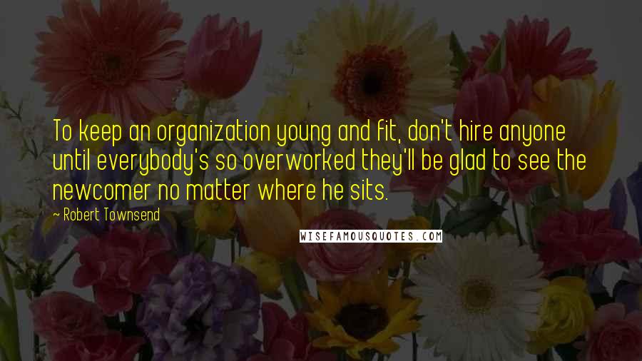 Robert Townsend Quotes: To keep an organization young and fit, don't hire anyone until everybody's so overworked they'll be glad to see the newcomer no matter where he sits.