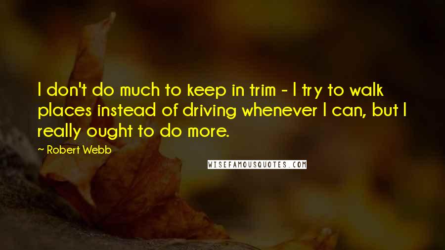 Robert Webb Quotes: I don't do much to keep in trim - I try to walk places instead of driving whenever I can, but I really ought to do more.