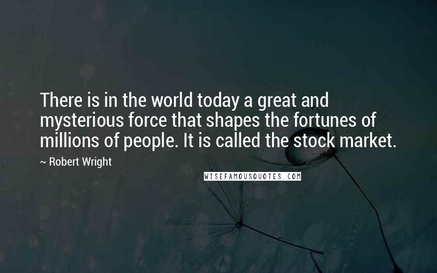 Robert Wright Quotes: There is in the world today a great and mysterious force that shapes the fortunes of millions of people. It is called the stock market.