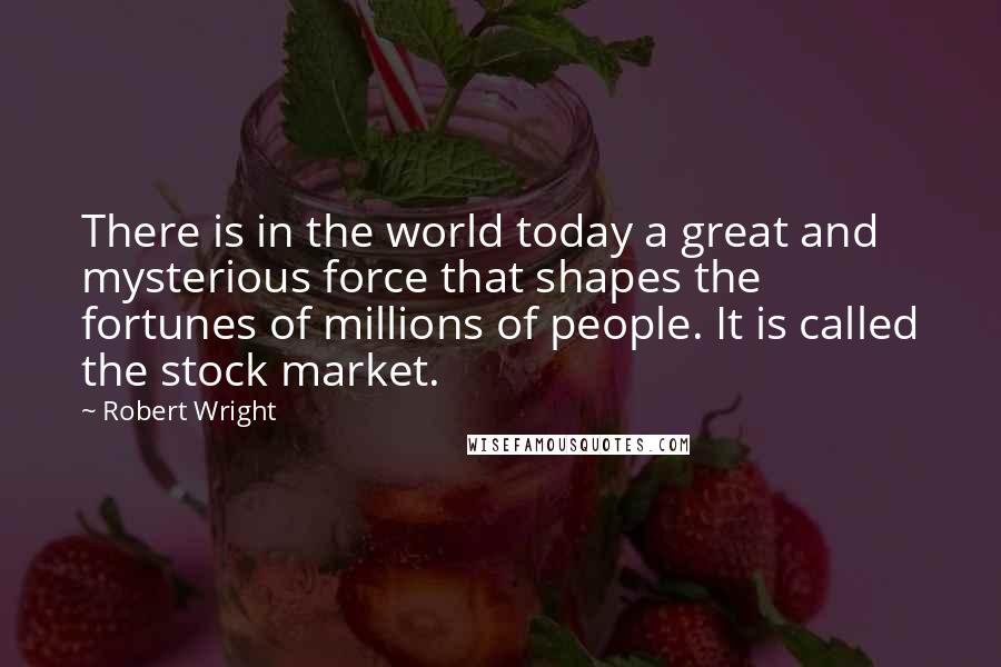 Robert Wright Quotes: There is in the world today a great and mysterious force that shapes the fortunes of millions of people. It is called the stock market.