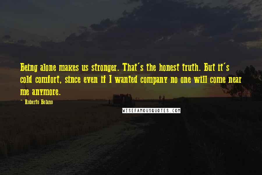 Roberto Bolano Quotes: Being alone makes us stronger. That's the honest truth. But it's cold comfort, since even if I wanted company no one will come near me anymore.