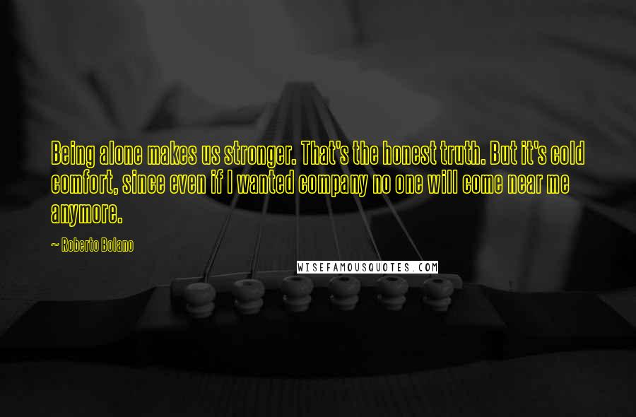 Roberto Bolano Quotes: Being alone makes us stronger. That's the honest truth. But it's cold comfort, since even if I wanted company no one will come near me anymore.