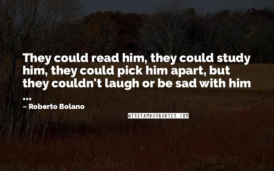 Roberto Bolano Quotes: They could read him, they could study him, they could pick him apart, but they couldn't laugh or be sad with him ...