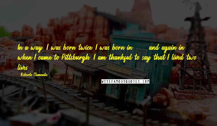 Roberto Clemente Quotes: In a way, I was born twice. I was born in 1934 and again in 1955 when I came to Pittsburgh. I am thankful to say that I lived two lives.