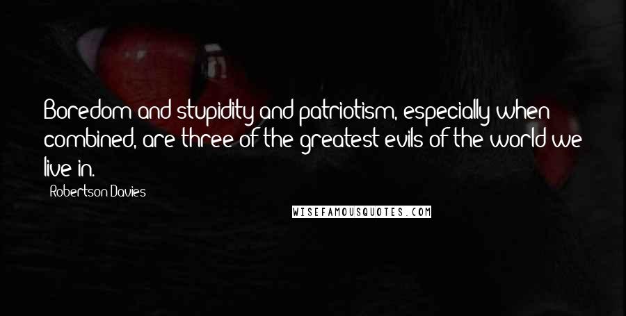 Robertson Davies Quotes: Boredom and stupidity and patriotism, especially when combined, are three of the greatest evils of the world we live in.