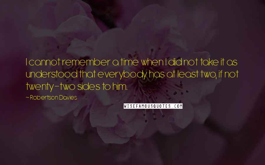 Robertson Davies Quotes: I cannot remember a time when I did not take it as understood that everybody has at least two, if not twenty-two sides to him.