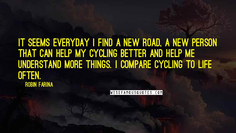 Robin Farina Quotes: It seems everyday I find a new road, a new person that can help my cycling better and help me understand more things. I compare cycling to life often.