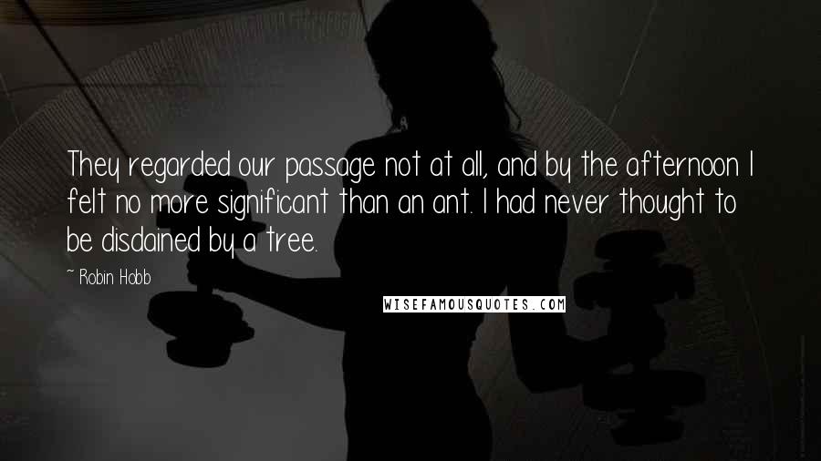 Robin Hobb Quotes: They regarded our passage not at all, and by the afternoon I felt no more significant than an ant. I had never thought to be disdained by a tree.