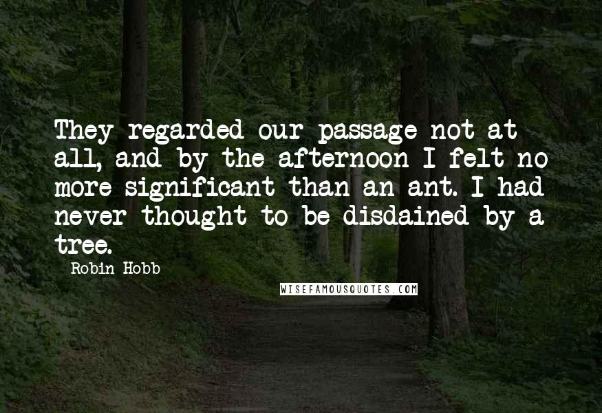 Robin Hobb Quotes: They regarded our passage not at all, and by the afternoon I felt no more significant than an ant. I had never thought to be disdained by a tree.