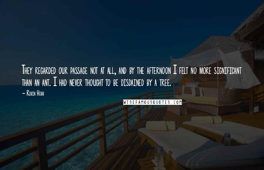 Robin Hobb Quotes: They regarded our passage not at all, and by the afternoon I felt no more significant than an ant. I had never thought to be disdained by a tree.