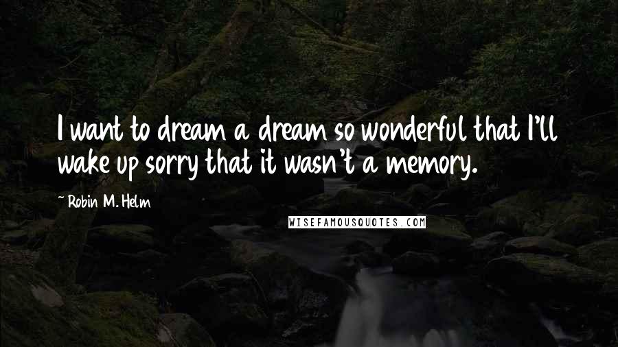 Robin M. Helm Quotes: I want to dream a dream so wonderful that I'll wake up sorry that it wasn't a memory.