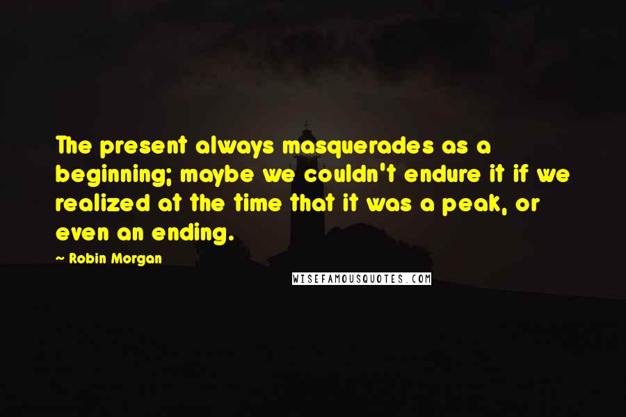 Robin Morgan Quotes: The present always masquerades as a beginning; maybe we couldn't endure it if we realized at the time that it was a peak, or even an ending.