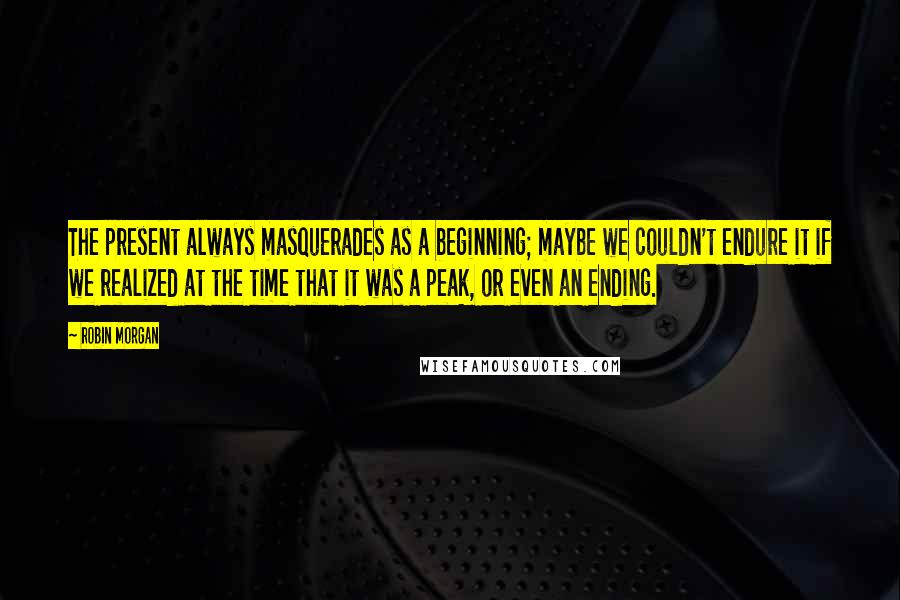 Robin Morgan Quotes: The present always masquerades as a beginning; maybe we couldn't endure it if we realized at the time that it was a peak, or even an ending.