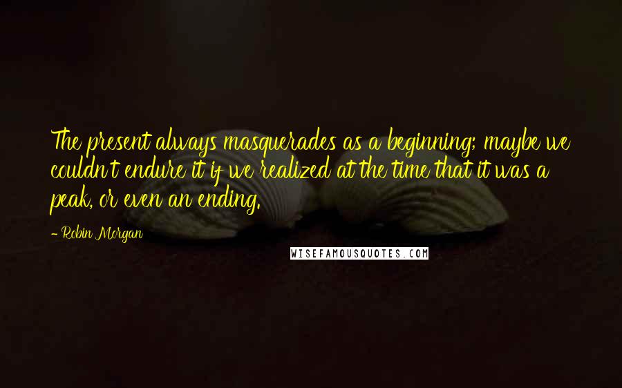 Robin Morgan Quotes: The present always masquerades as a beginning; maybe we couldn't endure it if we realized at the time that it was a peak, or even an ending.