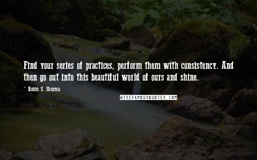 Robin S. Sharma Quotes: Find your series of practices, perform them with consistency. And then go out into this beautiful world of ours and shine.