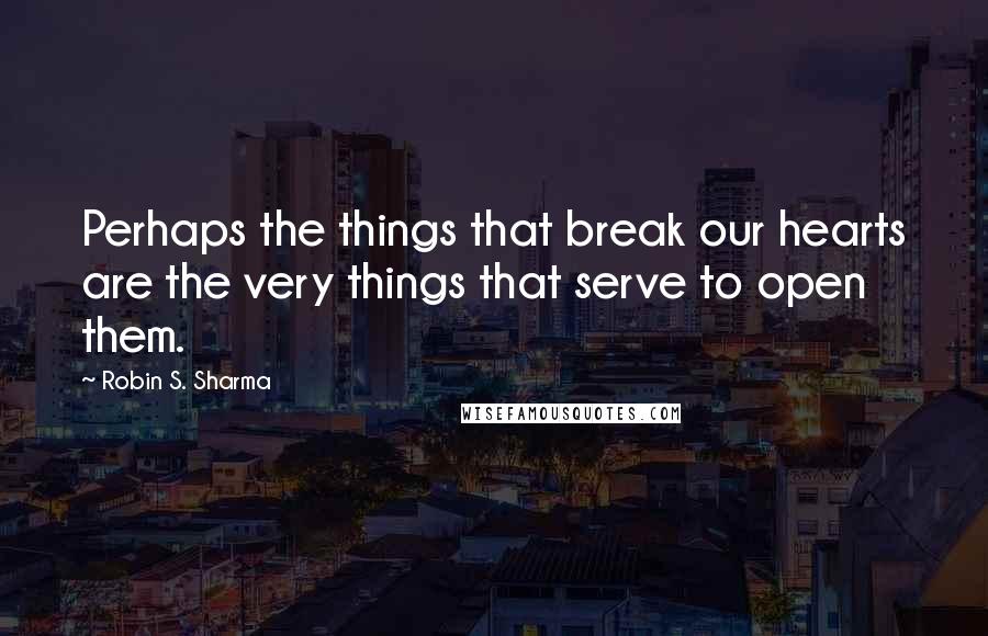 Robin S. Sharma Quotes: Perhaps the things that break our hearts are the very things that serve to open them.