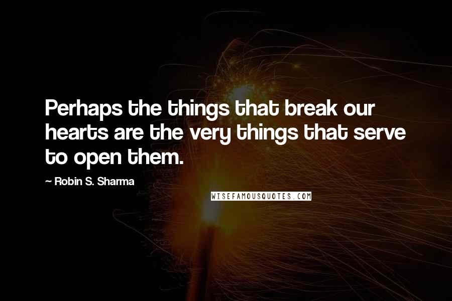 Robin S. Sharma Quotes: Perhaps the things that break our hearts are the very things that serve to open them.