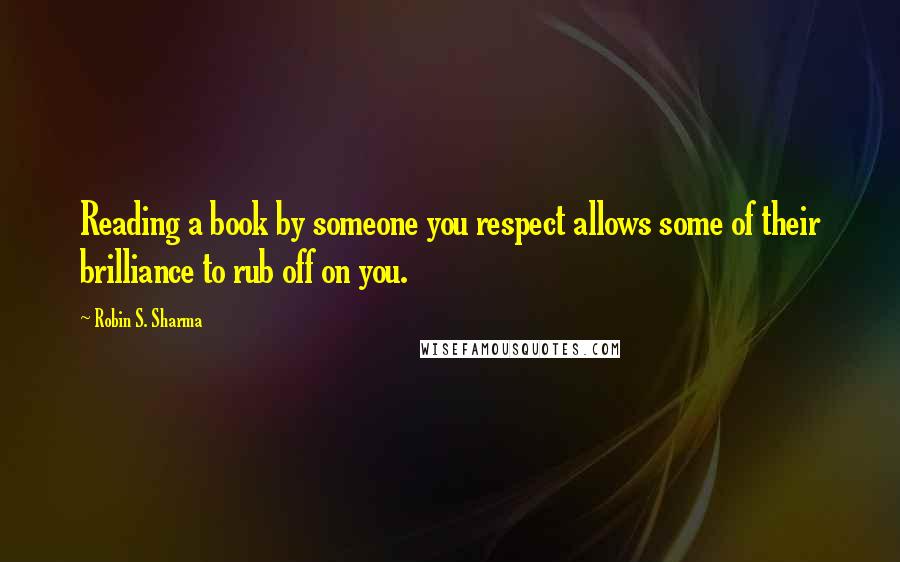 Robin S. Sharma Quotes: Reading a book by someone you respect allows some of their brilliance to rub off on you.