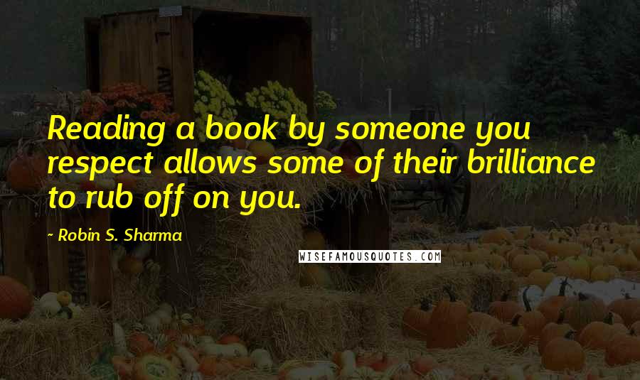 Robin S. Sharma Quotes: Reading a book by someone you respect allows some of their brilliance to rub off on you.