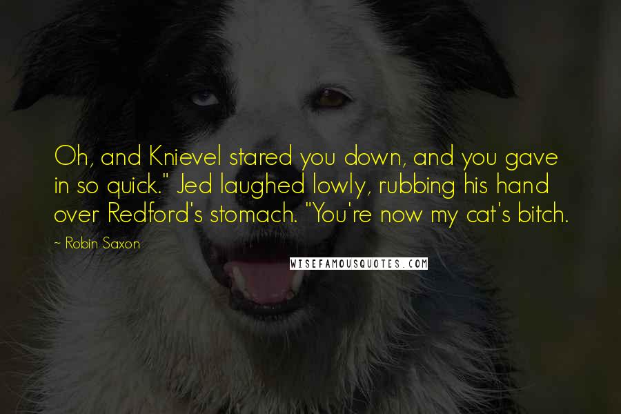 Robin Saxon Quotes: Oh, and Knievel stared you down, and you gave in so quick." Jed laughed lowly, rubbing his hand over Redford's stomach. "You're now my cat's bitch.