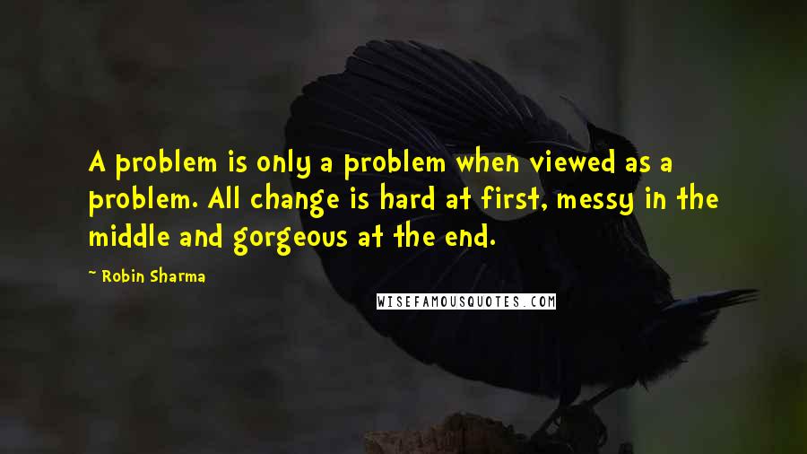 Robin Sharma Quotes: A problem is only a problem when viewed as a problem. All change is hard at first, messy in the middle and gorgeous at the end.