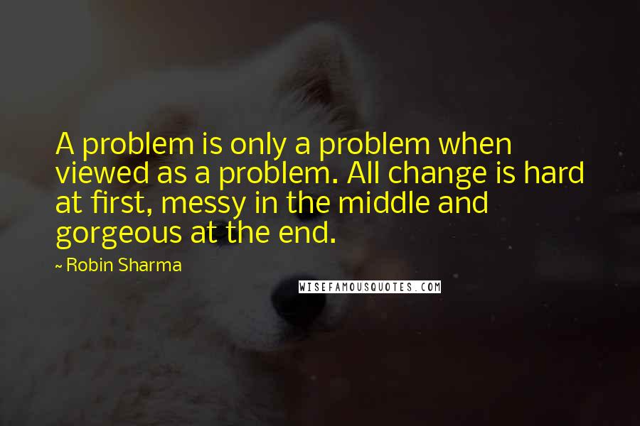 Robin Sharma Quotes: A problem is only a problem when viewed as a problem. All change is hard at first, messy in the middle and gorgeous at the end.