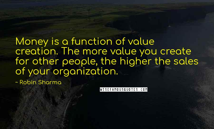 Robin Sharma Quotes: Money is a function of value creation. The more value you create for other people, the higher the sales of your organization.