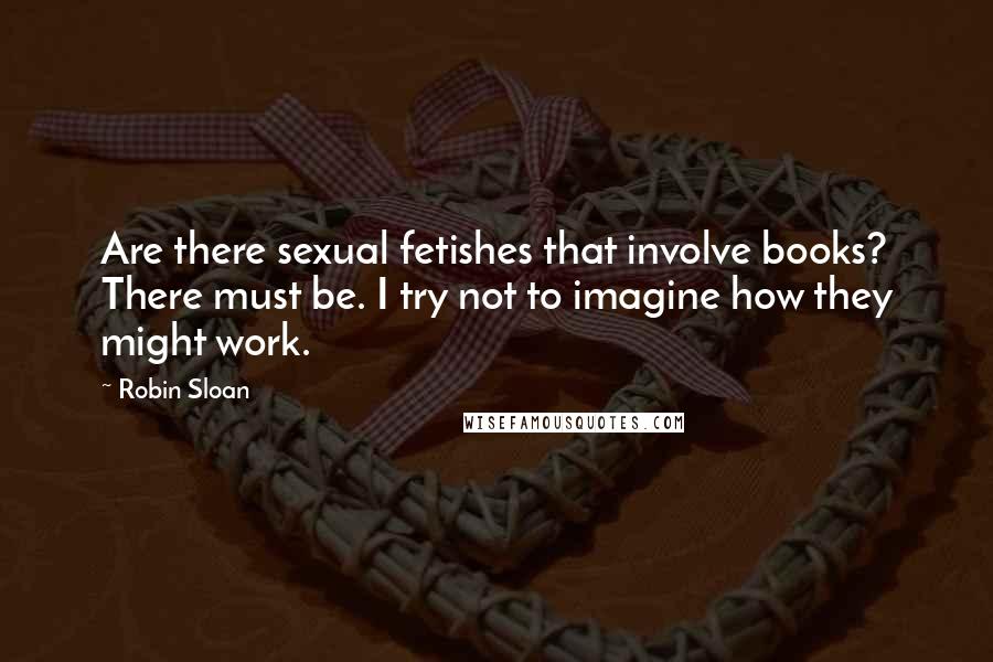 Robin Sloan Quotes: Are there sexual fetishes that involve books? There must be. I try not to imagine how they might work.