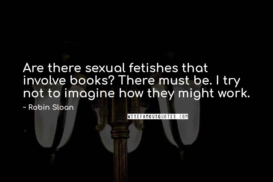 Robin Sloan Quotes: Are there sexual fetishes that involve books? There must be. I try not to imagine how they might work.