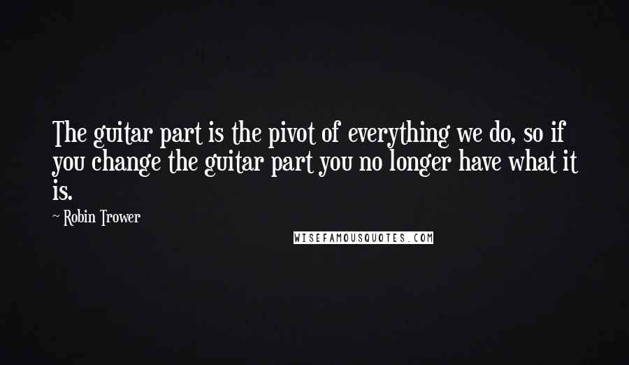 Robin Trower Quotes: The guitar part is the pivot of everything we do, so if you change the guitar part you no longer have what it is.